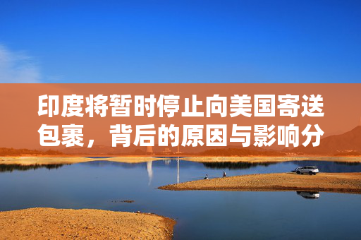 印度将暂时停止向美国寄送包裹，背后的原因与影响分析