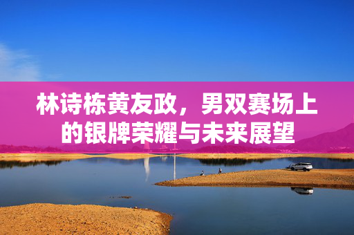 林诗栋黄友政，男双赛场上的银牌荣耀与未来展望