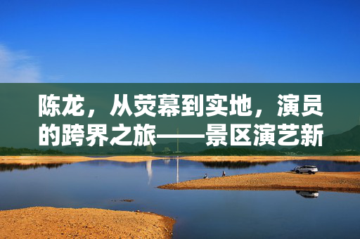 陈龙，从荧幕到实地，演员的跨界之旅——景区演艺新风尚