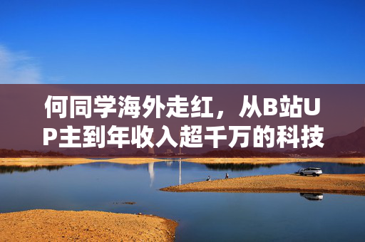何同学海外走红，从B站UP主到年收入超千万的科技网红之路