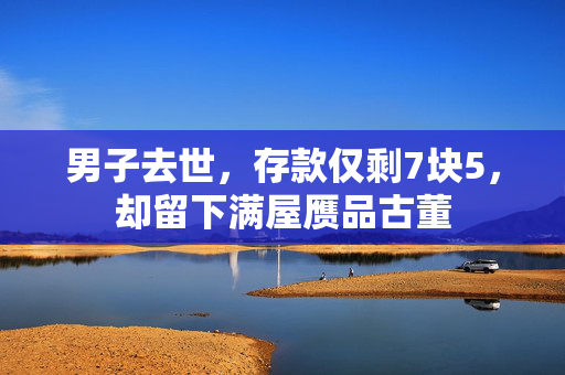男子去世，存款仅剩7块5，却留下满屋赝品古董