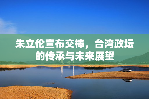 朱立伦宣布交棒，台湾政坛的传承与未来展望
