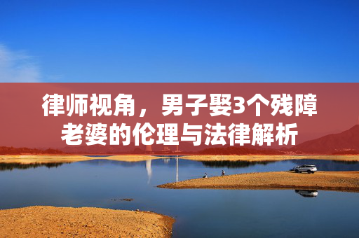 律师视角，男子娶3个残障老婆的伦理与法律解析