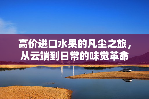 高价进口水果的凡尘之旅，从云端到日常的味觉革命