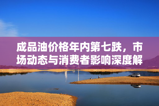 成品油价格年内第七跌，市场动态与消费者影响深度解析