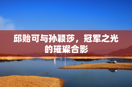 邱贻可与孙颖莎，冠军之光的璀璨合影