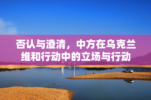 否认与澄清，中方在乌克兰维和行动中的立场与行动