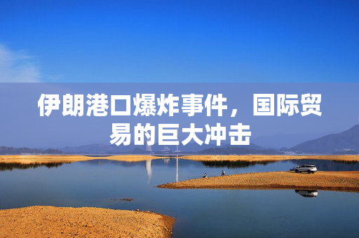 伊朗港口爆炸事件，国际贸易的巨大冲击