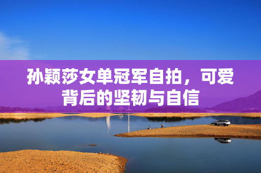 孙颖莎女单冠军自拍，可爱背后的坚韧与自信