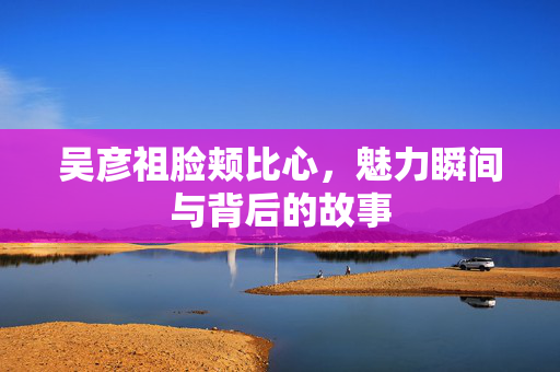 吴彦祖脸颊比心，魅力瞬间与背后的故事