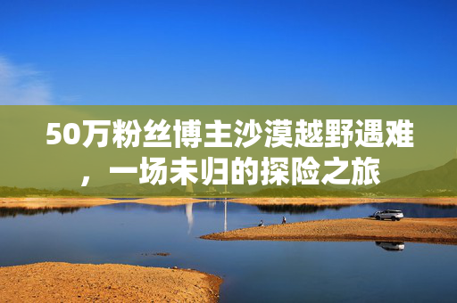 50万粉丝博主沙漠越野遇难，一场未归的探险之旅