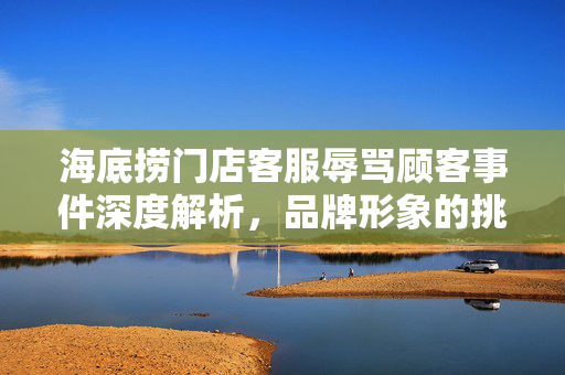 海底捞门店客服辱骂顾客事件深度解析，品牌形象的挑战与应对策略