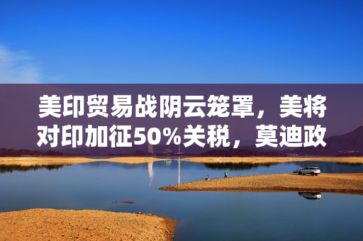 美印贸易战阴云笼罩，美将对印加征50%关税，莫迪政府强硬表态的背后
