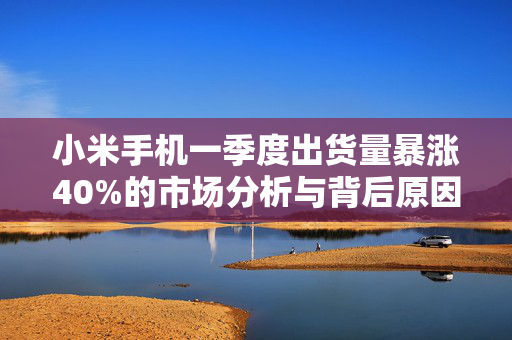 小米手机一季度出货量暴涨40%的市场分析与背后原因探究