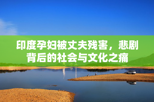 印度孕妇被丈夫残害，悲剧背后的社会与文化之痛