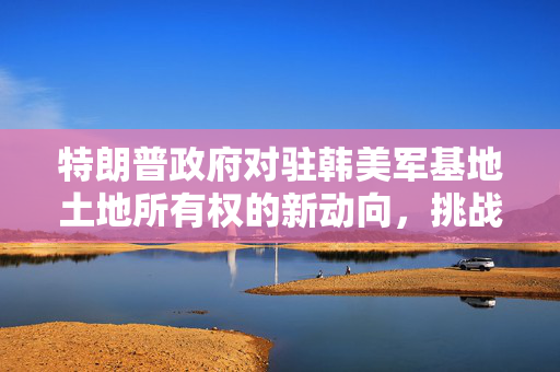 特朗普政府对驻韩美军基地土地所有权的新动向，挑战与影响