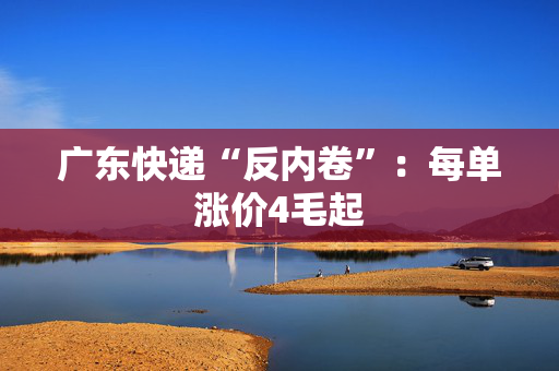 广东快递“反内卷”：每单涨价4毛起