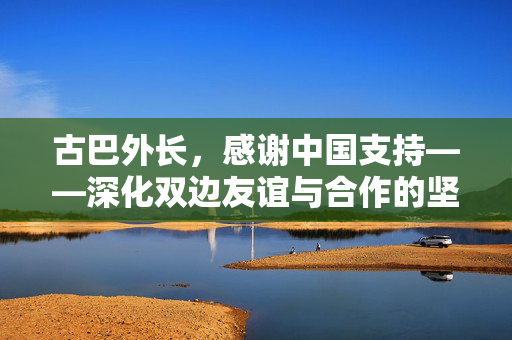 古巴外长，感谢中国支持——深化双边友谊与合作的坚实基石