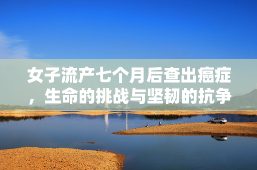 女子流产七个月后查出癌症，生命的挑战与坚韧的抗争