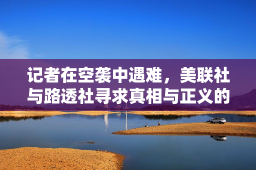 记者在空袭中遇难，美联社与路透社寻求真相与正义的呼声