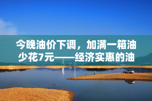 今晚油价下调，加满一箱油少花7元——经济实惠的油然而生