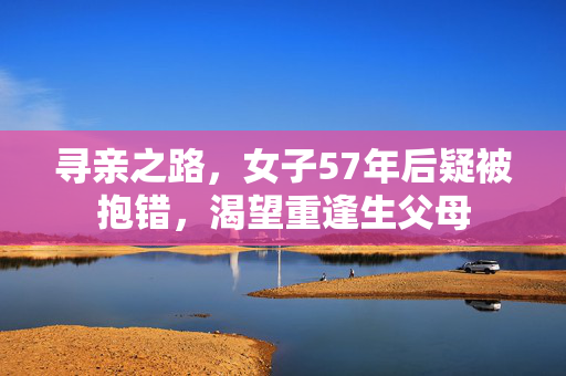 寻亲之路，女子57年后疑被抱错，渴望重逢生父母