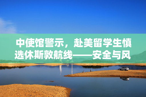 中使馆警示，赴美留学生慎选休斯敦航线——安全与风险并存的航程