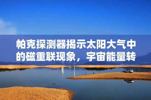 帕克探测器揭示太阳大气中的磁重联现象，宇宙能量转换的微观视角