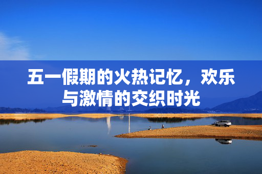 五一假期的火热记忆，欢乐与激情的交织时光