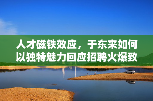 人才磁铁效应，于东来如何以独特魅力回应招聘火爆致系统崩溃的挑战
