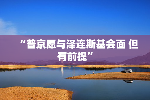 “普京愿与泽连斯基会面 但有前提”