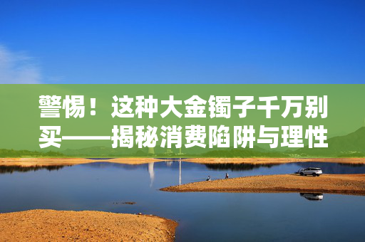 警惕！这种大金镯子千万别买——揭秘消费陷阱与理性消费观