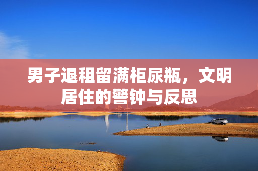 男子退租留满柜尿瓶，文明居住的警钟与反思