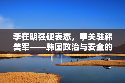 李在明强硬表态，事关驻韩美军——韩国政治与安全的新篇章