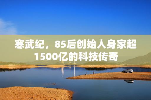 寒武纪，85后创始人身家超1500亿的科技传奇