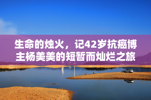 生命的烛火，记42岁抗癌博主杨美美的短暂而灿烂之旅
