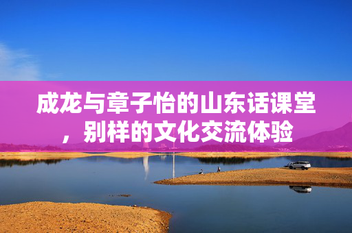 成龙与章子怡的山东话课堂，别样的文化交流体验