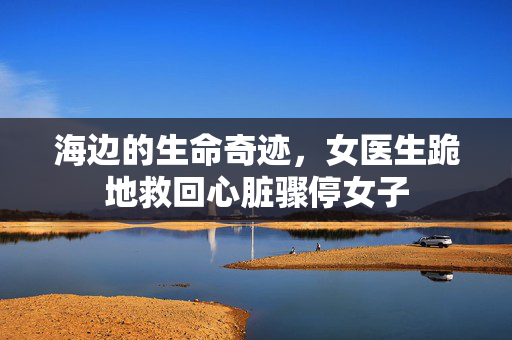海边的生命奇迹，女医生跪地救回心脏骤停女子