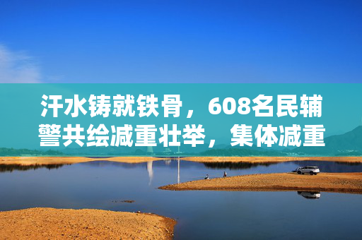 汗水铸就铁骨，608名民辅警共绘减重壮举，集体减重近3千斤的非凡故事