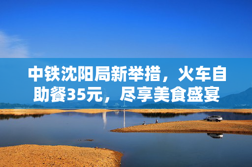 中铁沈阳局新举措，火车自助餐35元，尽享美食盛宴
