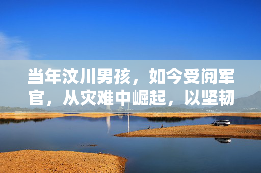 当年汶川男孩，如今受阅军官，从灾难中崛起，以坚韧书写辉煌