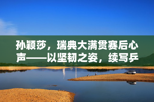 孙颖莎，瑞典大满贯赛后心声——以坚韧之姿，续写乒乓传奇