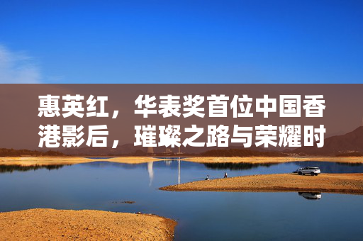 惠英红，华表奖首位中国香港影后，璀璨之路与荣耀时刻