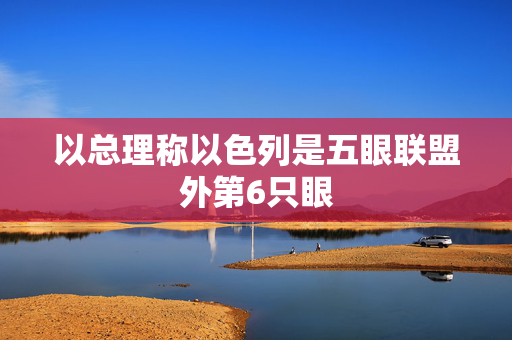 以总理称以色列是五眼联盟外第6只眼