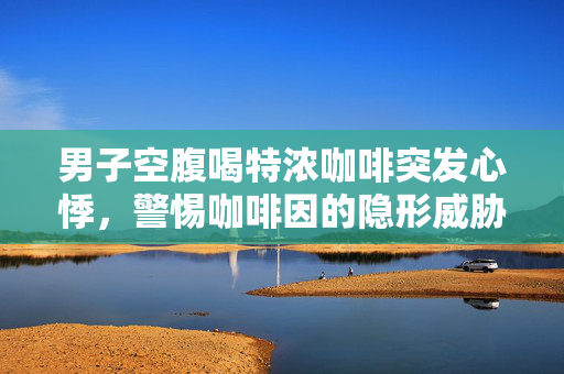 男子空腹喝特浓咖啡突发心悸，警惕咖啡因的隐形威胁