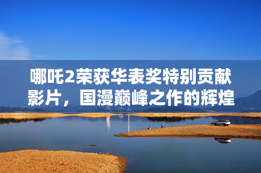 哪吒2荣获华表奖特别贡献影片，国漫巅峰之作的辉煌时刻