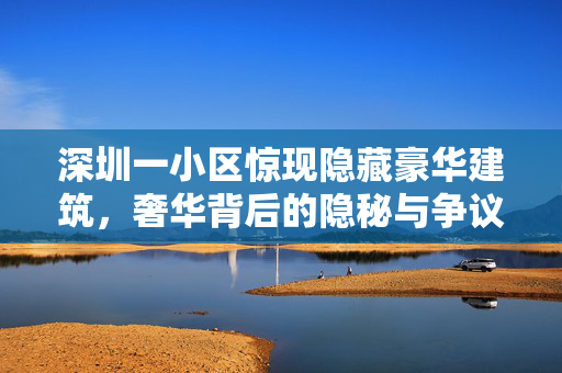 深圳一小区惊现隐藏豪华建筑，奢华背后的隐秘与争议
