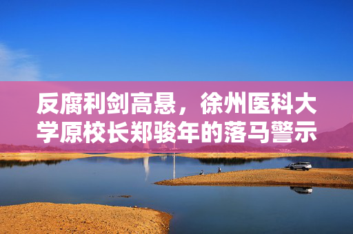 反腐利剑高悬，徐州医科大学原校长郑骏年的落马警示