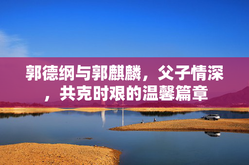 郭德纲与郭麒麟，父子情深，共克时艰的温馨篇章