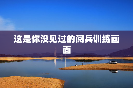 这是你没见过的阅兵训练画面